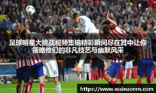 足球明星大挑战视频集锦精彩瞬间尽在其中让你领略他们的非凡技艺与幽默风采